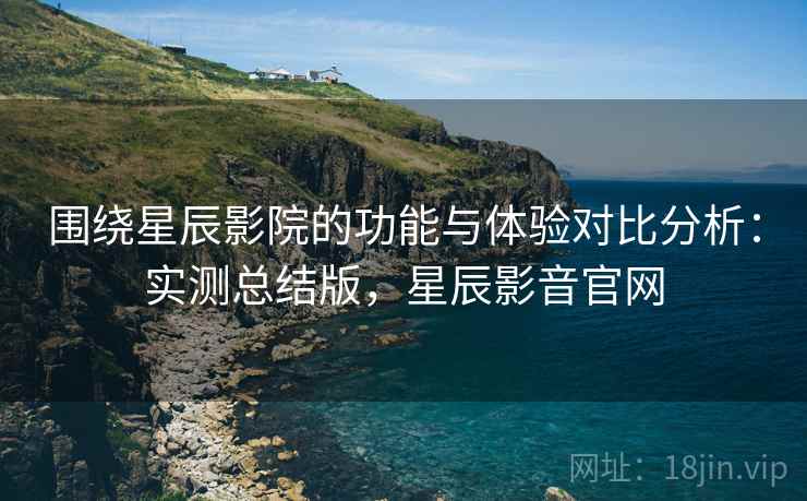 围绕星辰影院的功能与体验对比分析：实测总结版，星辰影音官网