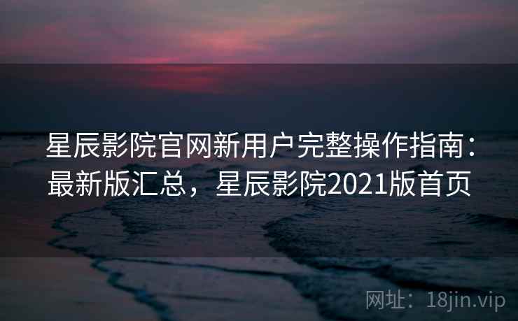 星辰影院官网新用户完整操作指南：最新版汇总，星辰影院2021版首页