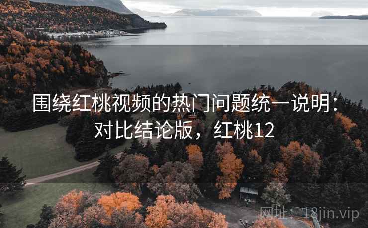 围绕红桃视频的热门问题统一说明：对比结论版，红桃12