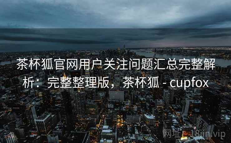 茶杯狐官网用户关注问题汇总完整解析：完整整理版，茶杯狐 - cupfox