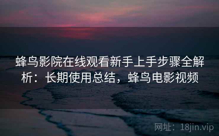 蜂鸟影院在线观看新手上手步骤全解析：长期使用总结，蜂鸟电影视频