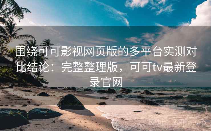 围绕可可影视网页版的多平台实测对比结论：完整整理版，可可tv最新登录官网