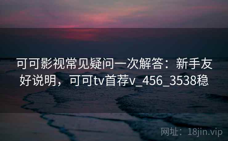 可可影视常见疑问一次解答：新手友好说明，可可tv首荐v_456_3538稳