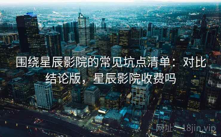 围绕星辰影院的常见坑点清单:对比结论版,星辰影院收费吗 围绕星辰影院的常见坑点清单:对比结论版,星辰影院收费吗