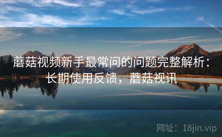 蘑菇视频新手最常问的问题完整解析：长期使用反馈，蘑菇视讯