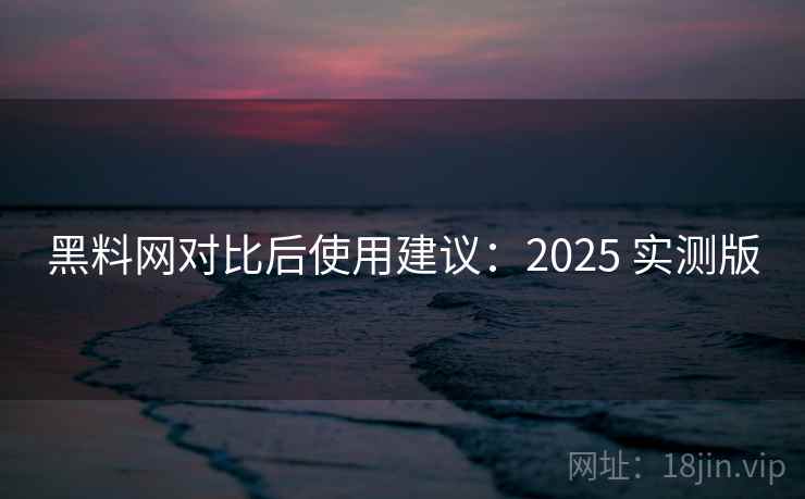 黑料网对比后使用建议：2025 实测版