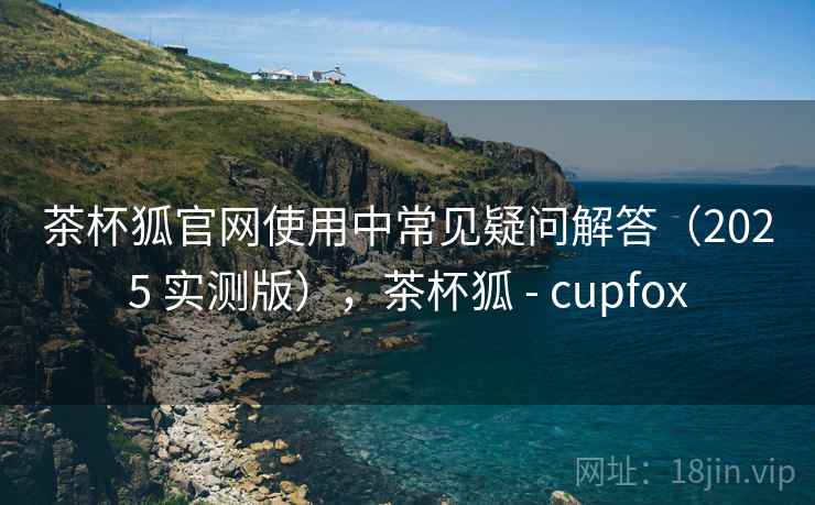 茶杯狐官网使用中常见疑问解答(2025 实测版),茶杯狐 - cupfox 茶杯狐官网使用中常见疑问解答(2025 实测版),茶杯狐 - cupfox