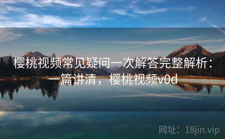 樱桃视频常见疑问一次解答完整解析：一篇讲清，樱桃视频v0d