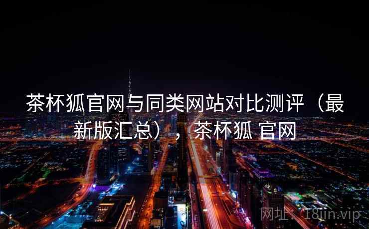 茶杯狐官网与同类网站对比测评(最新版汇总),茶杯狐 官网 茶杯狐官网与同类网站对比测评(最新版汇总),茶杯狐 官网