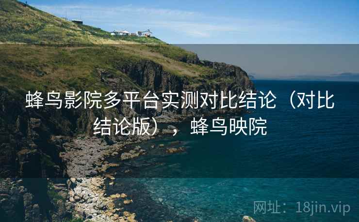 蜂鸟影院多平台实测对比结论(对比结论版),蜂鸟映院 蜂鸟影院多平台实测对比结论(对比结论版),蜂鸟映院