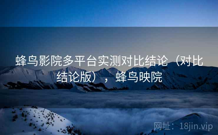 蜂鸟影院多平台实测对比结论(对比结论版),蜂鸟映院 蜂鸟影院多平台实测对比结论(对比结论版),蜂鸟映院