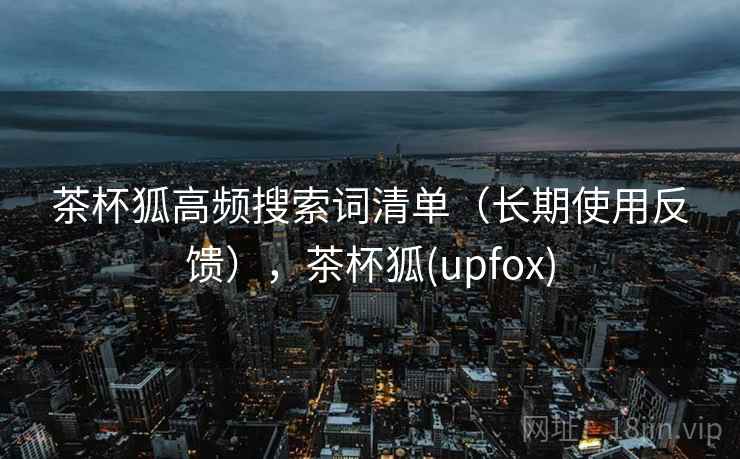 茶杯狐高频搜索词清单(长期使用反馈),茶杯狐(upfox) 茶杯狐高频搜索词清单(长期使用反馈),茶杯狐(upfox)