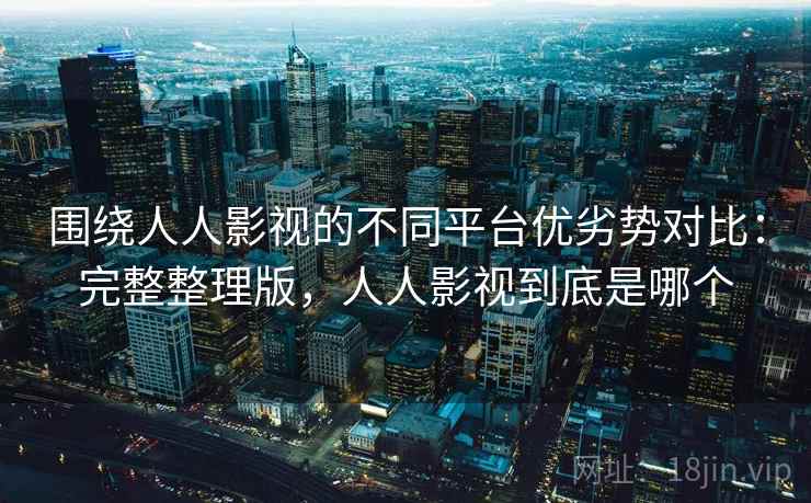 围绕人人影视的不同平台优劣势对比:完整整理版,人人影视到底是哪个 围绕人人影视的不同平台优劣势对比:完整整理版,人人影视到底是哪个