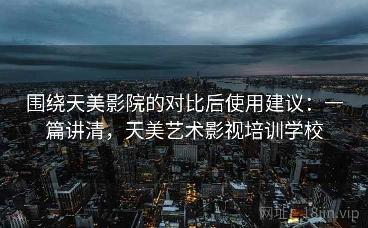 围绕天美影院的对比后使用建议:一篇讲清,天美艺术影视培训学校 围绕天美影院的对比后使用建议:一篇讲清,天美艺术影视培训学校