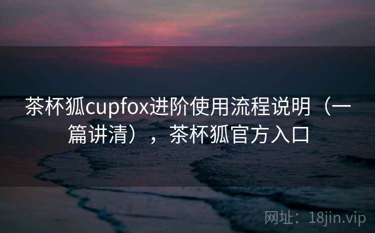 茶杯狐cupfox进阶使用流程说明(一篇讲清),茶杯狐官方入口 茶杯狐cupfox进阶使用流程说明(一篇讲清),茶杯狐官方入口