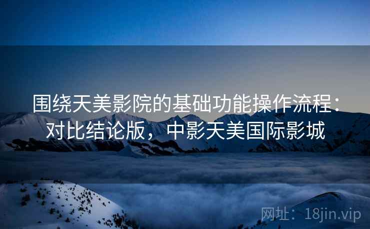 围绕天美影院的基础功能操作流程:对比结论版,中影天美国际影城 围绕天美影院的基础功能操作流程:对比结论版,中影天美国际影城