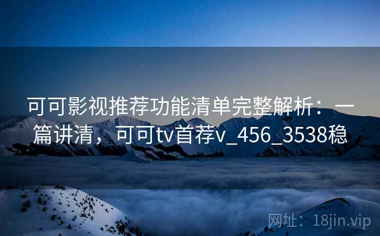 可可影视推荐功能清单完整解析:一篇讲清,可可tv首荐v_456_3538稳 可可影视推荐功能清单完整解析:一篇讲清,可可tv首荐v_456_3538稳