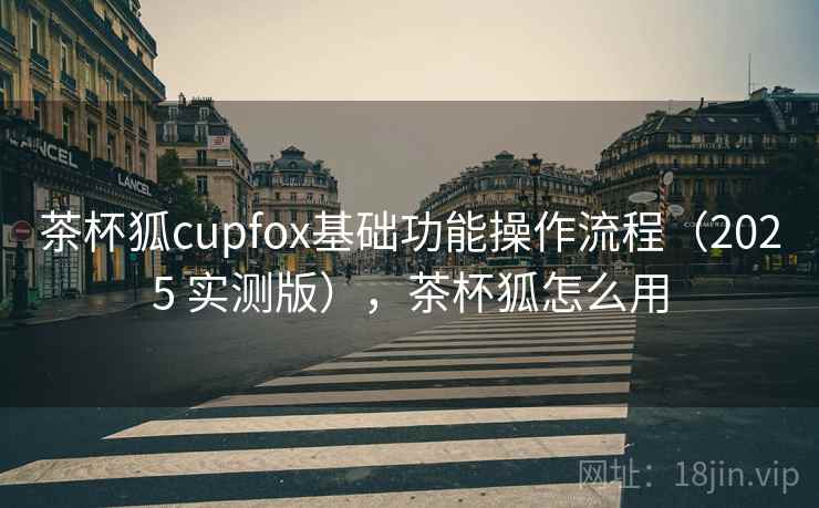 茶杯狐cupfox基础功能操作流程(2025 实测版),茶杯狐怎么用 茶杯狐cupfox基础功能操作流程(2025 实测版),茶杯狐怎么用