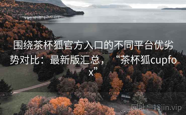 围绕茶杯狐官方入口的不同平台优劣势对比:最新版汇总,“茶杯狐cupfox” 围绕茶杯狐官方入口的不同平台优劣势对比:最新版汇总,“茶杯狐cupfox”