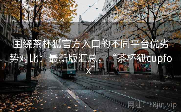 围绕茶杯狐官方入口的不同平台优劣势对比:最新版汇总,“茶杯狐cupfox” 围绕茶杯狐官方入口的不同平台优劣势对比:最新版汇总,“茶杯狐cupfox”