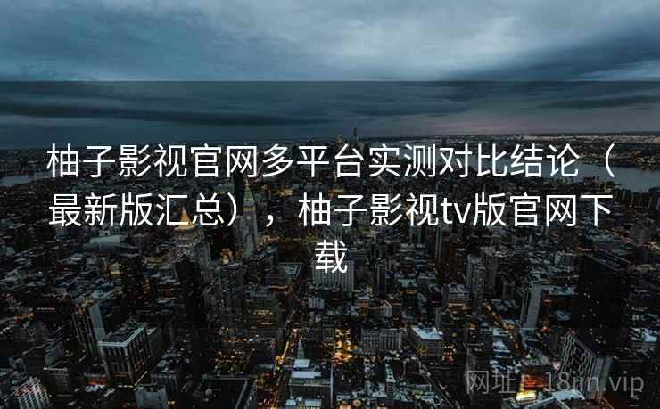 柚子影视官网多平台实测对比结论(最新版汇总),柚子影视tv版官网下载 柚子影视官网多平台实测对比结论(最新版汇总),柚子影视tv版官网下载