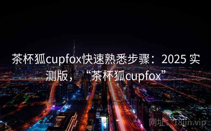茶杯狐cupfox快速熟悉步骤:2025 实测版,“茶杯狐cupfox” 茶杯狐cupfox快速熟悉步骤:2025 实测版,“茶杯狐cupfox”