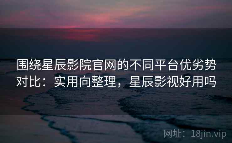 围绕星辰影院官网的不同平台优劣势对比：实用向整理，星辰影视好用吗