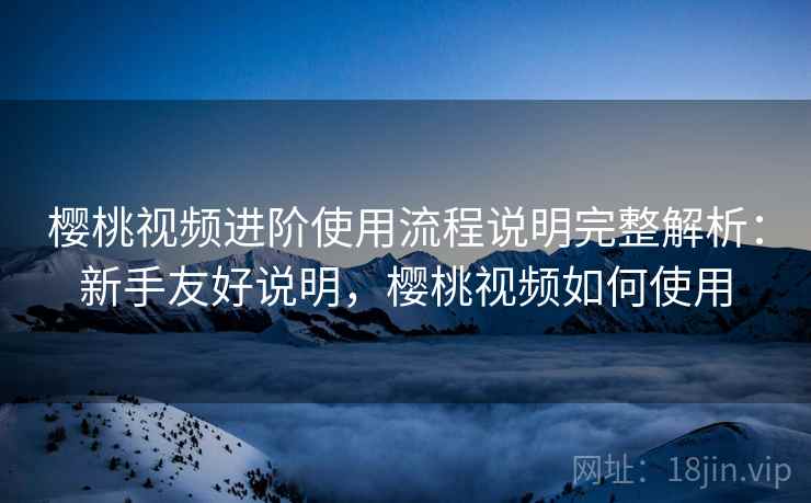樱桃视频进阶使用流程说明完整解析:新手友好说明,樱桃视频如何使用 樱桃视频进阶使用流程说明完整解析:新手友好说明,樱桃视频如何使用