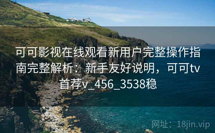 可可影视在线观看新用户完整操作指南完整解析：新手友好说明，可可tv首荐v_456_3538稳