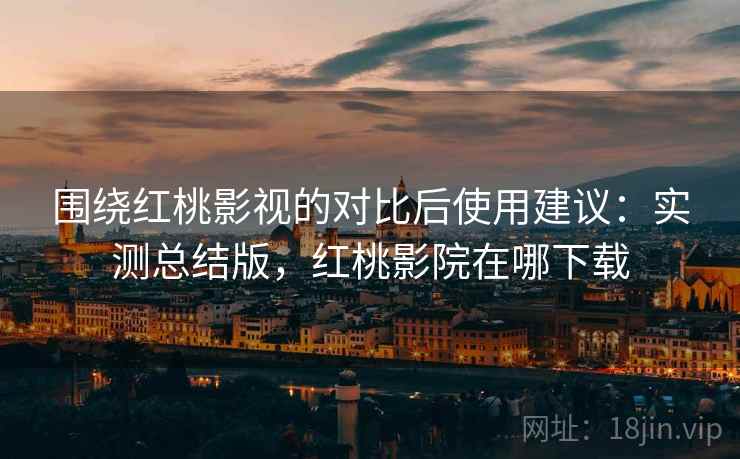 围绕红桃影视的对比后使用建议:实测总结版,红桃影院在哪下载 围绕红桃影视的对比后使用建议:实测总结版,红桃影院在哪下载