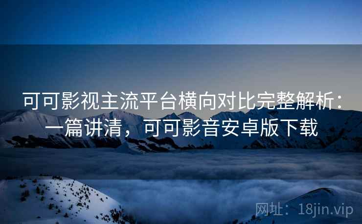 可可影视主流平台横向对比完整解析：一篇讲清，可可影音安卓版下载