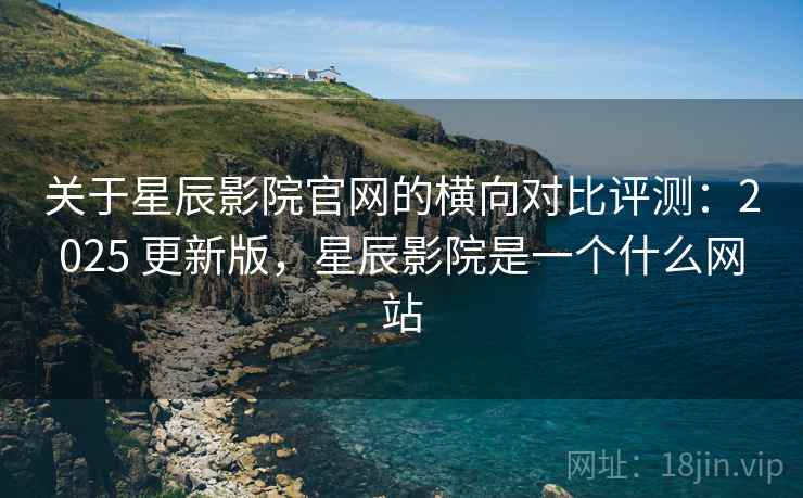 关于星辰影院官网的横向对比评测：2025 更新版，星辰影院是一个什么网站