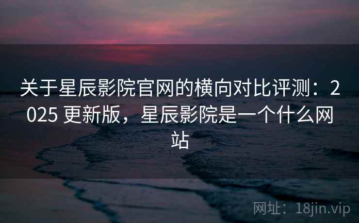 关于星辰影院官网的横向对比评测：2025 更新版，星辰影院是一个什么网站