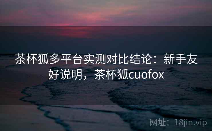 茶杯狐多平台实测对比结论：新手友好说明，茶杯狐cuofox