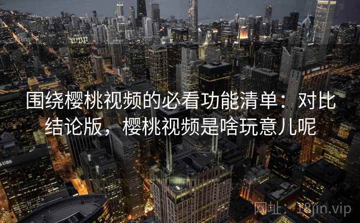 围绕樱桃视频的必看功能清单：对比结论版，樱桃视频是啥玩意儿呢