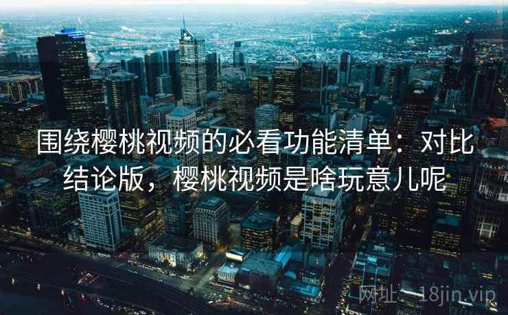 围绕樱桃视频的必看功能清单：对比结论版，樱桃视频是啥玩意儿呢