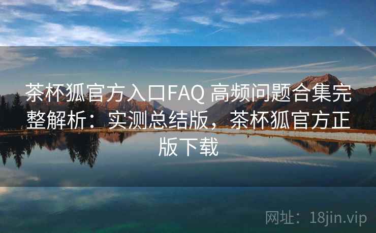 茶杯狐官方入口FAQ 高频问题合集完整解析：实测总结版，茶杯狐官方正版下载