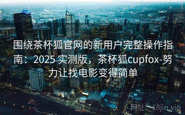 围绕茶杯狐官网的新用户完整操作指南：2025 实测版，茶杯狐cupfox-努力让找电影变得简单
