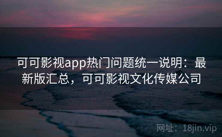 可可影视app热门问题统一说明：最新版汇总，可可影视文化传媒公司