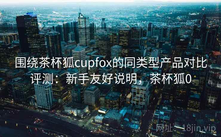 围绕茶杯狐cupfox的同类型产品对比评测:新手友好说明,茶杯狐0 围绕茶杯狐cupfox的同类型产品对比评测:新手友好说明,茶杯狐0