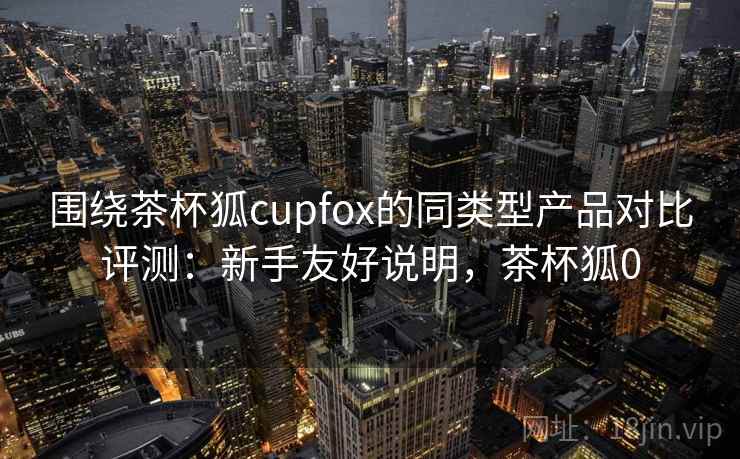 围绕茶杯狐cupfox的同类型产品对比评测:新手友好说明,茶杯狐0 围绕茶杯狐cupfox的同类型产品对比评测:新手友好说明,茶杯狐0