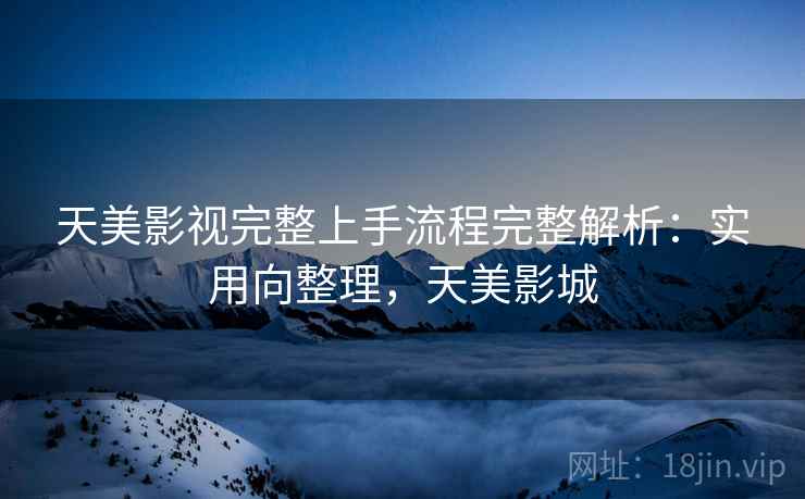 天美影视完整上手流程完整解析:实用向整理,天美影城 天美影视完整上手流程完整解析:实用向整理,天美影城