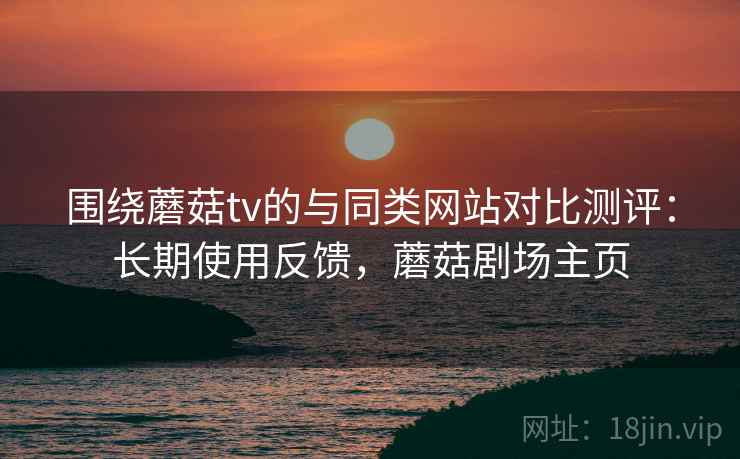 围绕蘑菇tv的与同类网站对比测评:长期使用反馈,蘑菇剧场主页 围绕蘑菇tv的与同类网站对比测评:长期使用反馈,蘑菇剧场主页
