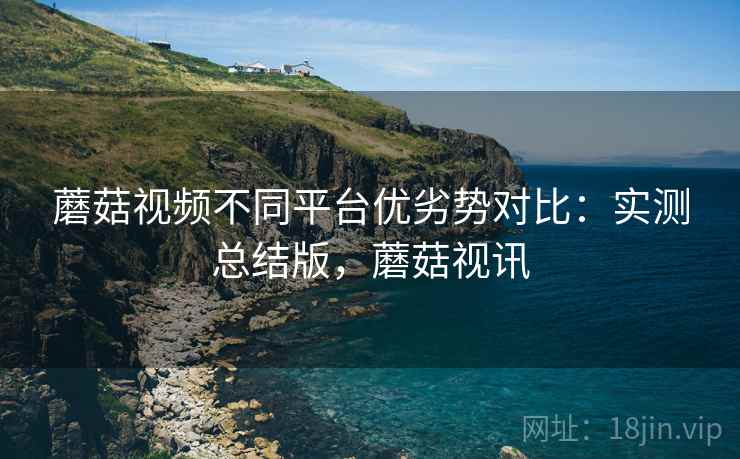 蘑菇视频不同平台优劣势对比:实测总结版,蘑菇视讯 蘑菇视频不同平台优劣势对比:实测总结版,蘑菇视讯