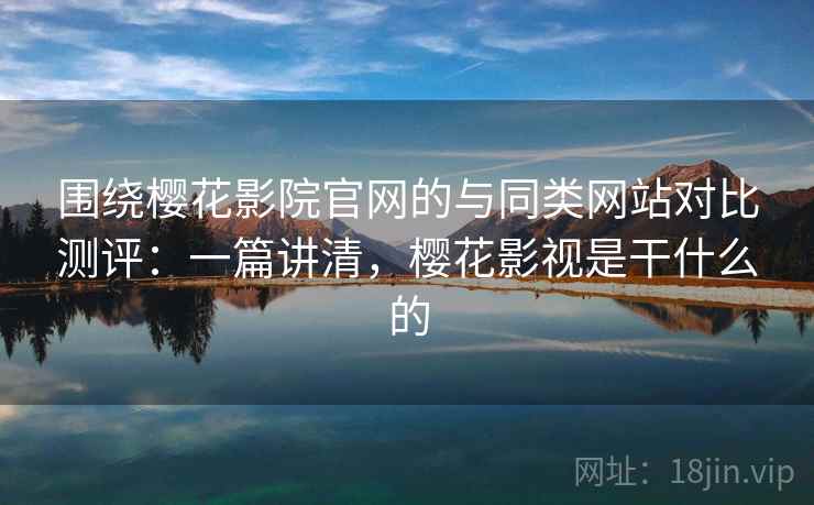 围绕樱花影院官网的与同类网站对比测评：一篇讲清，樱花影视是干什么的