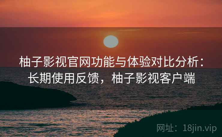 柚子影视官网功能与体验对比分析:长期使用反馈,柚子影视客户端 柚子影视官网功能与体验对比分析:长期使用反馈,柚子影视客户端