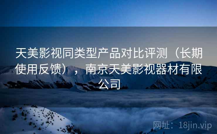 天美影视同类型产品对比评测（长期使用反馈），南京天美影视器材有限公司