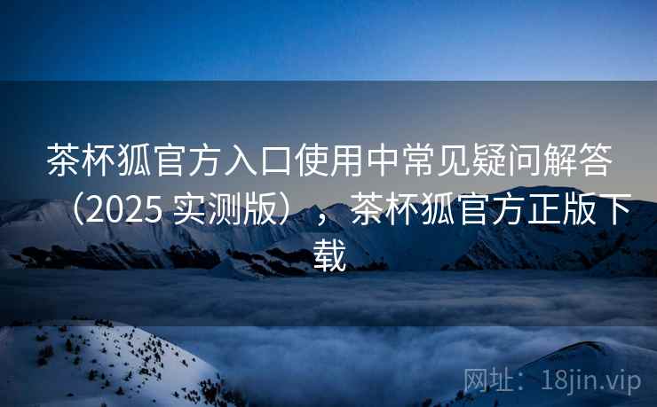 茶杯狐官方入口使用中常见疑问解答(2025 实测版),茶杯狐官方正版下载 茶杯狐官方入口使用中常见疑问解答(2025 实测版),茶杯狐官方正版下载
